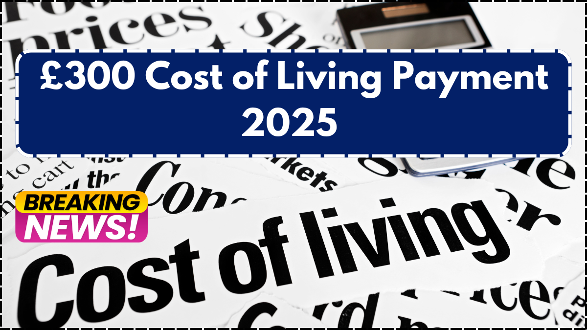 £300 Cost of Living Payment 2025 – Eligibility, Dates & Everything You Need to Know